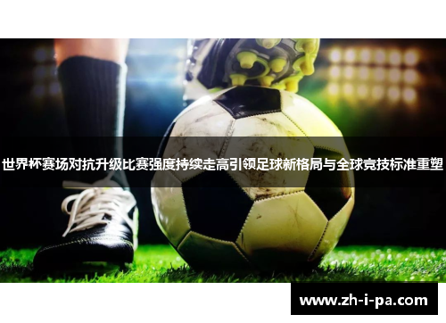 世界杯赛场对抗升级比赛强度持续走高引领足球新格局与全球竞技标准重塑