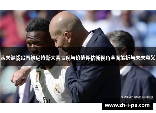 从关键战役看维尼修斯大赛表现与价值评估新视角全面解析与未来意义