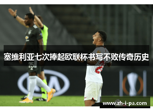 塞维利亚七次捧起欧联杯书写不败传奇历史 塞维利亚七次捧起欧联杯书写不败传奇历史