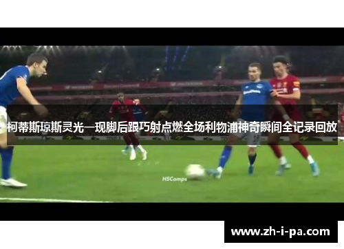 柯蒂斯琼斯灵光一现脚后跟巧射点燃全场利物浦神奇瞬间全记录回放
