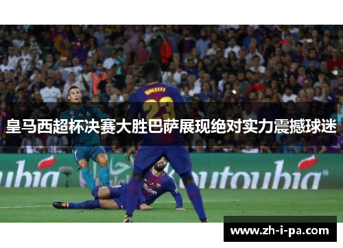 皇马西超杯决赛大胜巴萨展现绝对实力震撼球迷