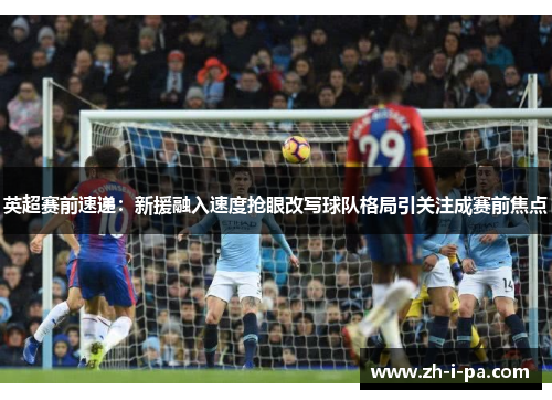 英超赛前速递：新援融入速度抢眼改写球队格局引关注成赛前焦点