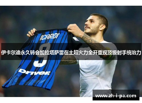 伊卡尔迪永久转会加拉塔萨雷在土超火力全开重现顶级射手统治力